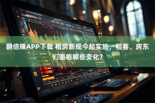 翻倍赚APP下载 租房新规今起实施，租客、房东们面临哪些变化？