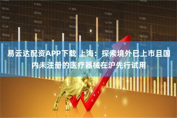 易云达配资APP下载 上海：探索境外已上市且国内未注册的医疗器械在沪先行试用