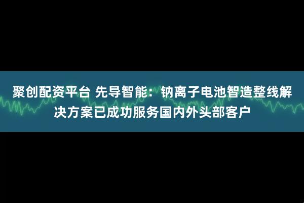 聚创配资平台 先导智能：钠离子电池智造整线解决方案已成功服务国内外头部客户