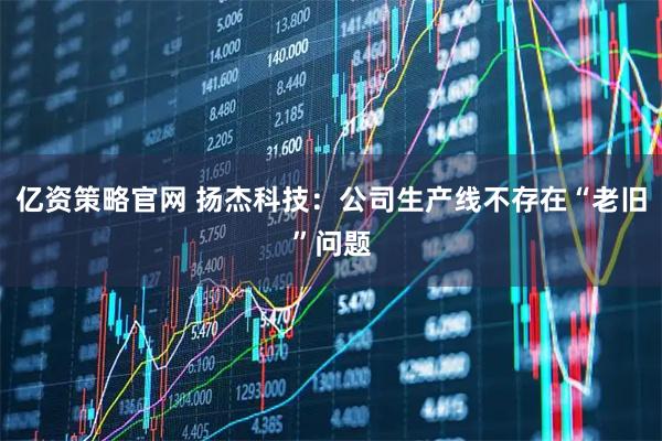 亿资策略官网 扬杰科技：公司生产线不存在“老旧”问题