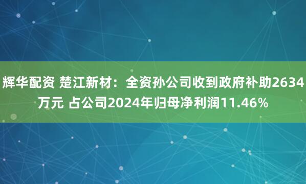 辉华配资 楚江新材：全资孙公司收到政府补助2634万元 占公司2024年归母净利润11.46%