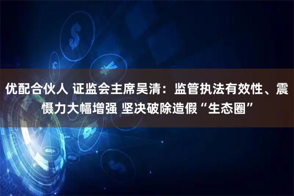 优配合伙人 证监会主席吴清：监管执法有效性、震慑力大幅增强 坚决破除造假“生态圈”