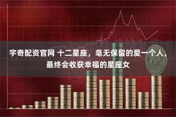 宇奇配资官网 十二星座，毫无保留的爱一个人，最终会收获幸福的星座女