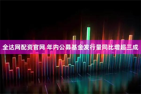 全达网配资官网 年内公募基金发行量同比增超三成