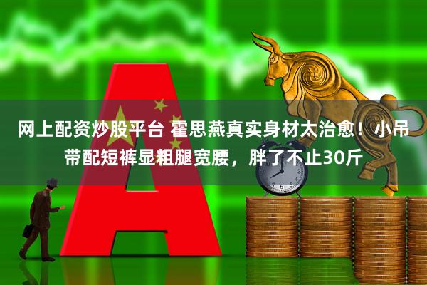 网上配资炒股平台 霍思燕真实身材太治愈！小吊带配短裤显粗腿宽腰，胖了不止30斤