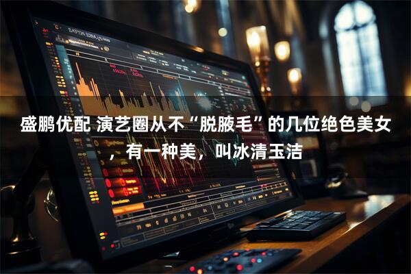 盛鹏优配 演艺圈从不“脱腋毛”的几位绝色美女，有一种美，叫冰清玉洁