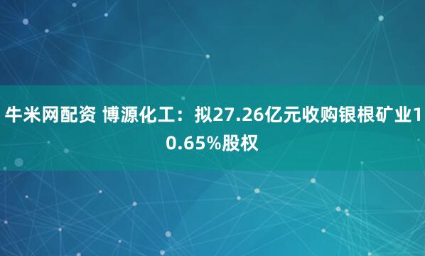 牛米网配资 博源化工：拟27.26亿元收购银根矿业10.65%股权