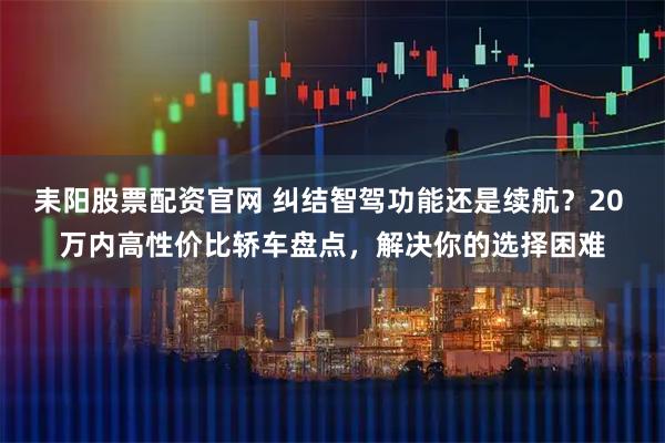 耒阳股票配资官网 纠结智驾功能还是续航？20 万内高性价比轿车盘点，解决你的选择困难