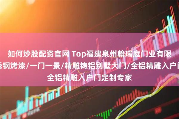 如何炒股配资官网 Top福建泉州翰瑞庭门业有限公司：不锈钢烤漆/一门一景/精雕铸铝别墅大门/全铝精雕入户门定制专家