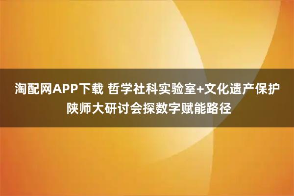 淘配网APP下载 哲学社科实验室+文化遗产保护 陕师大研讨会探数字赋能路径