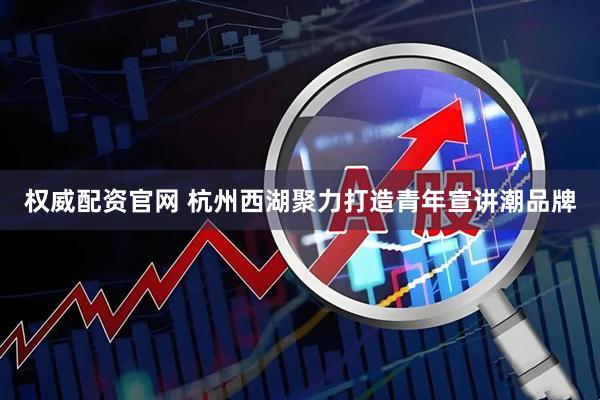 权威配资官网 杭州西湖聚力打造青年宣讲潮品牌
