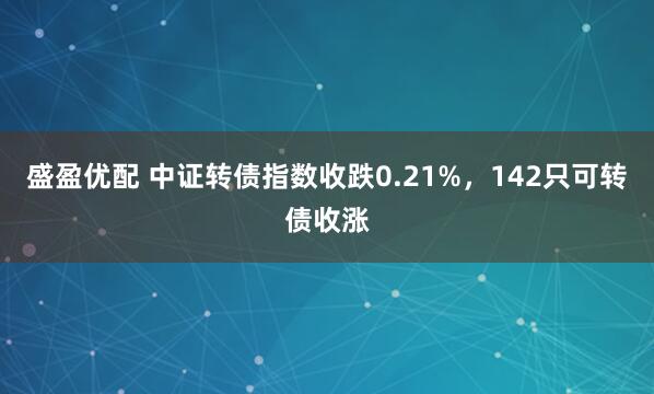 盛盈优配 中证转债指数收跌0.21%，142只可转债收涨