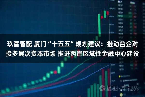 玖富智配 厦门“十五五”规划建议：推动台企对接多层次资本市场 推进两岸区域性金融中心建设