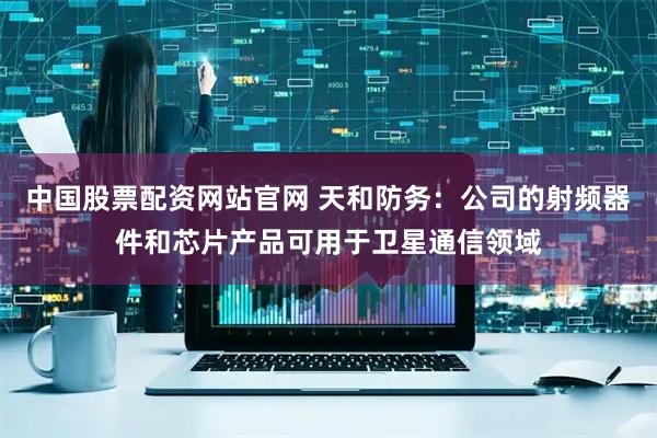 中国股票配资网站官网 天和防务：公司的射频器件和芯片产品可用于卫星通信领域