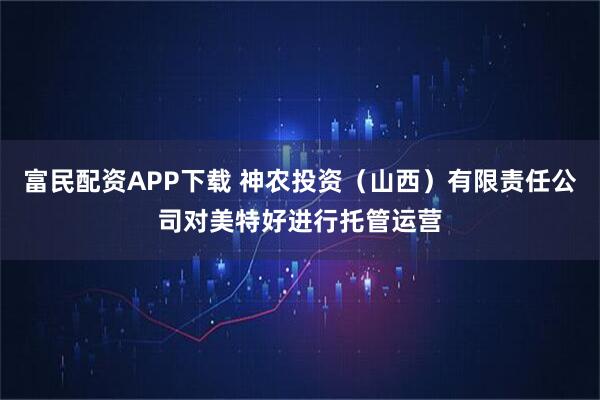 富民配资APP下载 神农投资（山西）有限责任公司对美特好进行托管运营