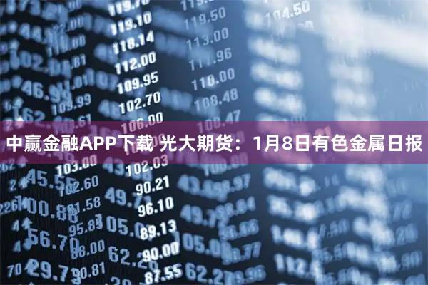 中赢金融APP下载 光大期货：1月8日有色金属日报