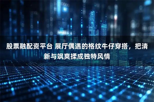 股票融配资平台 展厅偶遇的格纹牛仔穿搭，把清新与飒爽揉成独特风情