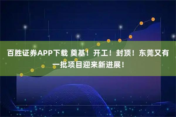 百胜证券APP下载 奠基！开工！封顶！东莞又有一批项目迎来新进展！