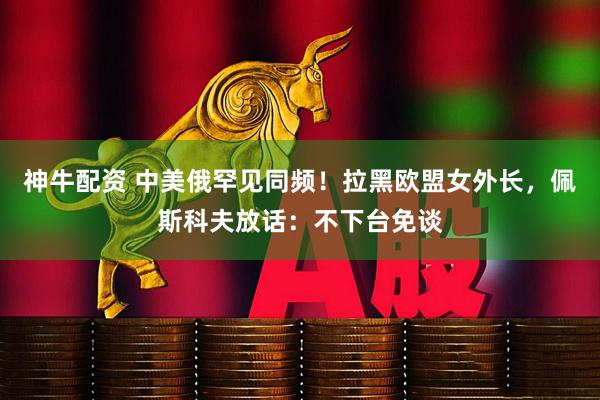 神牛配资 中美俄罕见同频！拉黑欧盟女外长，佩斯科夫放话：不下台免谈