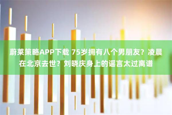蔚莱策略APP下载 75岁拥有八个男朋友？凌晨在北京去世？刘晓庆身上的谣言太过离谱