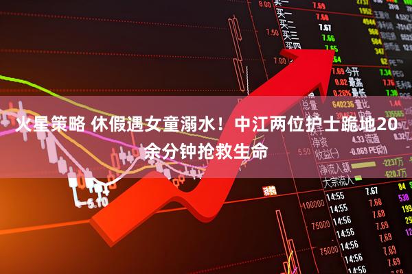 火星策略 休假遇女童溺水！中江两位护士跪地20余分钟抢救生命