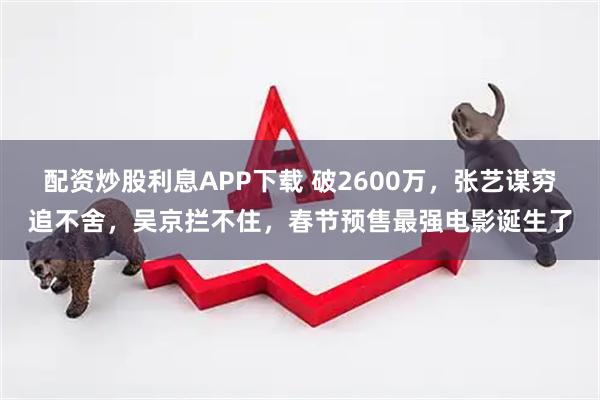配资炒股利息APP下载 破2600万，张艺谋穷追不舍，吴京拦不住，春节预售最强电影诞生了