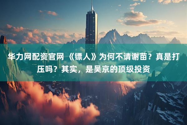 华力网配资官网 《镖人》为何不请谢苗？真是打压吗？其实，是吴京的顶级投资
