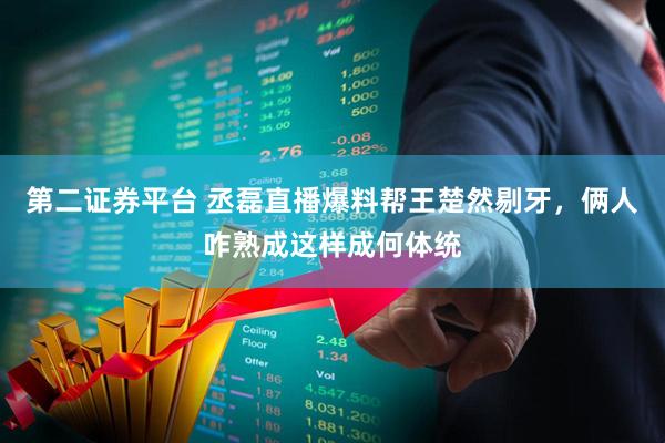 第二证券平台 丞磊直播爆料帮王楚然剔牙，俩人咋熟成这样成何体统