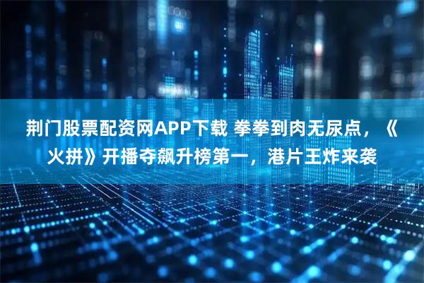 荆门股票配资网APP下载 拳拳到肉无尿点，《火拼》开播夺飙升榜第一，港片王炸来袭